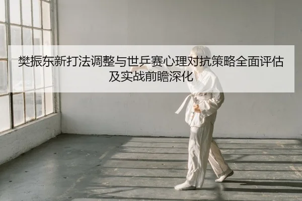 樊振东新打法调整与世乒赛心理对抗策略全面评估及实战前瞻深化