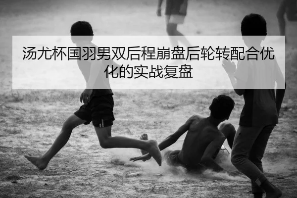 汤尤杯国羽男双后程崩盘后轮转配合优化的实战复盘